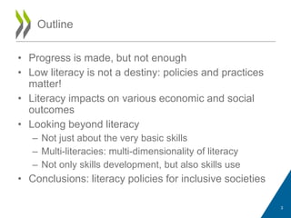 • Progress is made, but not enough
• Low literacy is not a destiny: policies and practices
matter!
• Literacy impacts on various economic and social
outcomes
• Looking beyond literacy
– Not just about the very basic skills
– Multi-literacies: multi-dimensionality of literacy
– Not only skills development, but also skills use
• Conclusions: literacy policies for inclusive societies
Outline
3
 