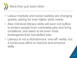 • Labour markets and social realities are changing
quickly, asking for ever higher skills needs
• Also mid-level literacy skills will soon not suffice
to protect people from vulnerable jobs and living
conditions, and seem to be even more
endangered than low-skilled jobs
• Literacy is not a dichotomous „one-off‟ reality, but
a continuous effort to improve and enhance
skills
More than just basic skills
33
 