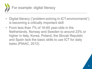 • Digital literacy (“problem-solving in ICT-environments”)
is becoming a critically important skill
• From less than 7% of 16-65 year-olds in the
Netherlands, Norway and Sweden to around 23% or
higher in Italy, Korea, Poland, the Slovak Republic
and Spain lack the basic skills to use ICT for daily
tasks (PIAAC, 2012)
For example: digital literacy
36
 