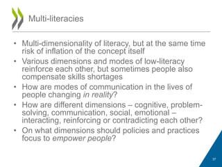 • Multi-dimensionality of literacy, but at the same time
risk of inflation of the concept itself
• Various dimensions and modes of low-literacy
reinforce each other, but sometimes people also
compensate skills shortages
• How are modes of communication in the lives of
people changing in reality?
• How are different dimensions – cognitive, problem-
solving, communication, social, emotional –
interacting, reinforcing or contradicting each other?
• On what dimensions should policies and practices
focus to empower people?
Multi-literacies
37
 