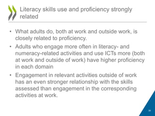 • What adults do, both at work and outside work, is
closely related to proficiency.
• Adults who engage more often in literacy- and
numeracy-related activities and use ICTs more (both
at work and outside of work) have higher proficiency
in each domain
• Engagement in relevant activities outside of work
has an even stronger relationship with the skills
assessed than engagement in the corresponding
activities at work.
Literacy skills use and proficiency strongly
related
39
 