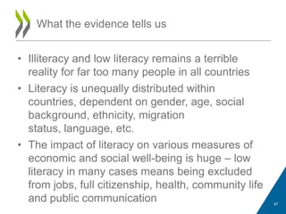 • Illiteracy and low literacy remains a terrible
reality for far too many people in all countries
• Literacy is unequally distributed within
countries, dependent on gender, age, social
background, ethnicity, migration
status, language, etc.
• The impact of literacy on various measures of
economic and social well-being is huge – low
literacy in many cases means being excluded
from jobs, full citizenship, health, community life
and public communication
What the evidence tells us
47
 