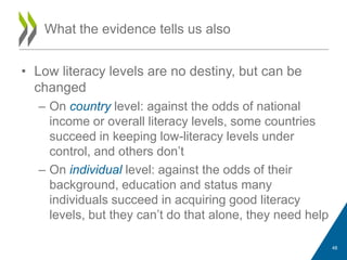 • Low literacy levels are no destiny, but can be
changed
– On country level: against the odds of national
income or overall literacy levels, some countries
succeed in keeping low-literacy levels under
control, and others don‟t
– On individual level: against the odds of their
background, education and status many
individuals succeed in acquiring good literacy
levels, but they can‟t do that alone, they need help
What the evidence tells us also
48
 