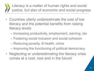 • Countries utterly underestimate the cost of low
literacy and the potential benefits from raising
literacy levels
– Increasing productivity, employment, earning, tax
– Fostering social inclusion and social cohesion
– Reducing poverty, ill health, crime
– Improving the functioning of political democracy
• Neglecting or underestimating the literacy crisis
comes at a cost, now and in the future!
Literacy is a matter of human rights and social
justice, but also of economic and social progress
49
 
