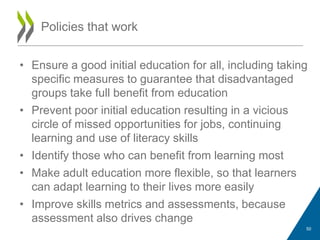 • Ensure a good initial education for all, including taking
specific measures to guarantee that disadvantaged
groups take full benefit from education
• Prevent poor initial education resulting in a vicious
circle of missed opportunities for jobs, continuing
learning and use of literacy skills
• Identify those who can benefit from learning most
• Make adult education more flexible, so that learners
can adapt learning to their lives more easily
• Improve skills metrics and assessments, because
assessment also drives change
Policies that work
50
 