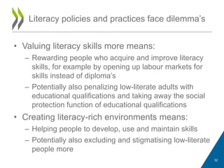 • Valuing literacy skills more means:
– Rewarding people who acquire and improve literacy
skills, for example by opening up labour markets for
skills instead of diploma‟s
– Potentially also penalizing low-literate adults with
educational qualifications and taking away the social
protection function of educational qualifications
• Creating literacy-rich environments means:
– Helping people to develop, use and maintain skills
– Potentially also excluding and stigmatising low-literate
people more
Literacy policies and practices face dilemma‟s
52
 