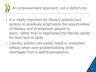 • It is vitally important for literacy policies and
actions to positively emphasize the opportunities
of literacy and to empower people to
learn, rather than to stigmatise low-literate adults
for their lack of skills.
• Literacy actions can easily result in unwanted
effects when over-problematising skills
shortages from a deficit-perspective.
An empowerment approach, not a deficit one
53
 