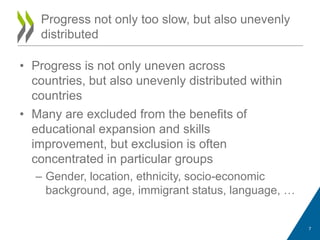 • Progress is not only uneven across
countries, but also unevenly distributed within
countries
• Many are excluded from the benefits of
educational expansion and skills
improvement, but exclusion is often
concentrated in particular groups
– Gender, location, ethnicity, socio-economic
background, age, immigrant status, language, …
Progress not only too slow, but also unevenly
distributed
7
 