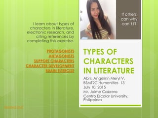 TYPES OF
CHARACTERS
IN LITERATURE
Abril, Angelinn Meryl V.
BSMT2C Humanities 13
July 10, 2015
Mr. Jaime Cabrera
Centro Escolar University,
Philippines
I learn about types of
characters in literature,
electronic research, and
citing references by
completing this exercise.
PROTAGONISTS
ANTAGONISTS
SUPPORT CHARACTERS
CHARACTER DEVELOPMENT
BRAIN EXERCISE
If others
can why
can’t I?
Related Stuff
 
