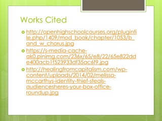 Works Cited
 http://openhighschoolcourses.org/pluginfi
le.php/1409/mod_book/chapter/1053/b_
and_w_chorus.jpg
 https://s-media-cache-
ak0.pinimg.com/236x/65/e8/22/65e822dd
e400acb1f523933df35ac6f9.jpg
 http://healingfromcapitalism.com/wp-
content/uploads/2014/02/melissa-
mccarthys-identity-thief-steals-
audiencesheres-your-box-office-
roundup.jpg
 