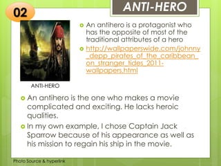 ANTI-HERO
ANTI-HERO
 An antihero is a protagonist who
has the opposite of most of the
traditional attributes of a hero
 http://wallpaperswide.com/johnny
_depp_pirates_of_the_caribbean_
on_stranger_tides_2011-
wallpapers.html
02
 An antihero is the one who makes a movie
complicated and exciting. He lacks heroic
qualities.
 In my own example, I chose Captain Jack
Sparrow because of his appearance as well as
his mission to regain his ship in the movie.
Photo Source & hyperlink
 