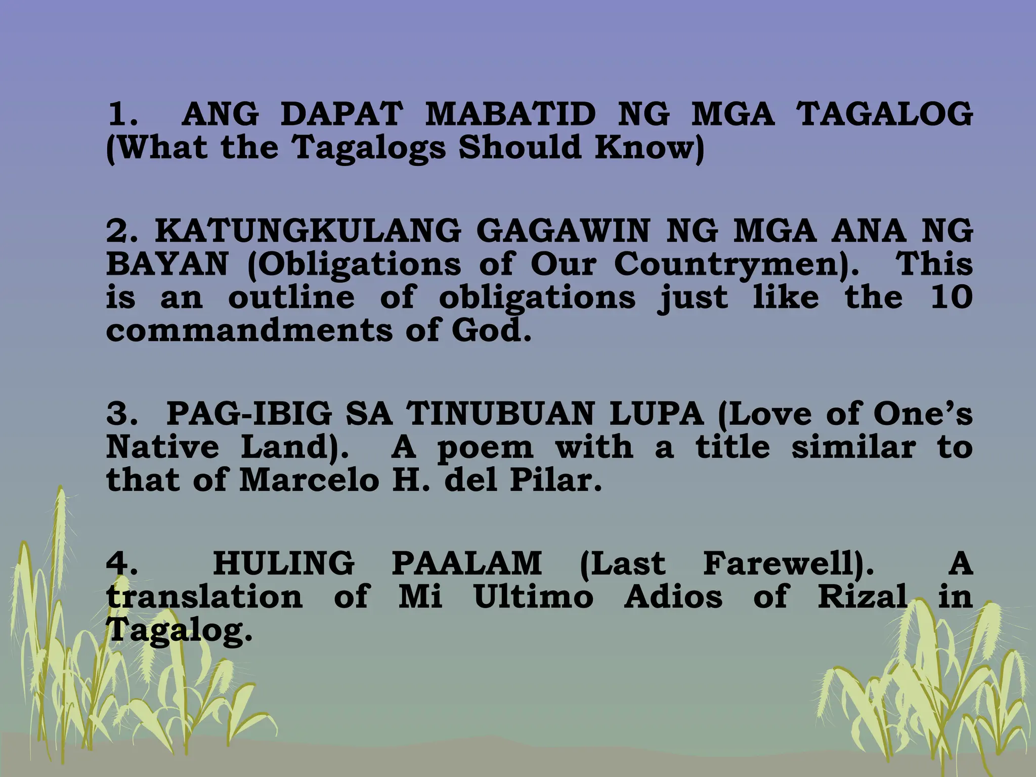 1. ANG DAPAT MABATID NG MGA TAGALOG
(What the Tagalogs Should Know)
2. KATUNGKULANG GAGAWIN NG MGA ANA NG
BAYAN (Obligations of Our Countrymen). This
is an outline of obligations just like the 10
commandments of God.
3. PAG-IBIG SA TINUBUAN LUPA (Love of One’s
Native Land). A poem with a title similar to
that of Marcelo H. del Pilar.
4. HULING PAALAM (Last Farewell). A
translation of Mi Ultimo Adios of Rizal in
Tagalog.
 