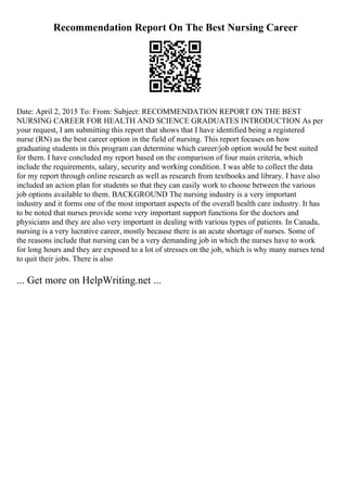 Recommendation Report On The Best Nursing Career
Date: April 2, 2015 To: From: Subject: RECOMMENDATION REPORT ON THE BEST
NURSING CAREER FOR HEALTH AND SCIENCE GRADUATES INTRODUCTION As per
your request, I am submitting this report that shows that I have identified being a registered
nurse (RN) as the best career option in the field of nursing. This report focuses on how
graduating students in this program can determine which career/job option would be best suited
for them. I have concluded my report based on the comparison of four main criteria, which
include the requirements, salary, security and working condition. I was able to collect the data
for my report through online research as well as research from textbooks and library. I have also
included an action plan for students so that they can easily work to choose between the various
job options available to them. BACKGROUND The nursing industry is a very important
industry and it forms one of the most important aspects of the overall health care industry. It has
to be noted that nurses provide some very important support functions for the doctors and
physicians and they are also very important in dealing with various types of patients. In Canada,
nursing is a very lucrative career, mostly because there is an acute shortage of nurses. Some of
the reasons include that nursing can be a very demanding job in which the nurses have to work
for long hours and they are exposed to a lot of stresses on the job, which is why many nurses tend
to quit their jobs. There is also
... Get more on HelpWriting.net ...
 