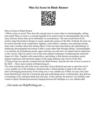 Mise En Scene In Blade Runner
Mise en Scene in Blade Runner
1.What is mise en scene? How does the concept mise en scene relate to cinematography, editing
and sound? Mise en scene is a concept regarded to be controversial in cinematography due to the
many intricate factors that can be admittedly its encumbrances. The term could mean all the
creative input the producer designs to create a particular essence of the film. In broad, the term can
be used to describe scene composition, lighting, visual effects, costumes, sets and props among
many other variables other than editing effects. It has also been described as the methodology of
enhancing choreographed movements within a scene rather than through editing. Cinematography
is an intricate art of producing moods, space and time cues that leave an impact and an impression
on the viewers. Mise en scene is one of the most sublime techniques of enhancing the emotional
impact of a film. Together with sound effects, and editing, a film directorcan produce nearly
magical experience and emotional impact on the target audience and viewers of the film.
2.Using at least one specific example form the Blade Runner, describe the role of mise en scene in
the film? ... Show more content on Helpwriting.net ...
The scene towards the end of the movie when Roy chases Deckard and ends us upon the roof is
a very suitable use of the technique. Deckard makes a failed attempt to jump to the other roof
and is left hanging precariously on the string was a very suitable use of Mise en scene. Roy later
hoists Deckard just when he is losing the grip and could plunge down. Unfortunately, Roy delivers
a monologue of his imminent death and soon dies. In this episode, the director very skilfully used
visuals to depict Deckard precariously hanging between the buildings in a very unbelievable
... Get more on HelpWriting.net ...
 