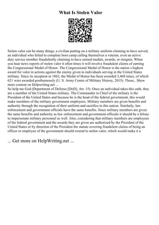 What Is Stolen Valor
Stolen valor can be many things, a civilian putting on a military uniform claiming to have served,
an individual who failed to complete boot camp calling themselves a veteran, even an active
duty service member fraudulently claiming to have earned medals, awards, or insignia. When
you hear news reports of stolen valor it often times it will involve fraudulent claims of earning
the Congressional Medal of Honor. The Congressional Medal of Honor is the nation s highest
award for valor in actions against the enemy given to individuals serving in the United States
military. Since its inception in 1862, the Medal of Honor has been awarded 3,468 times, of which
621 were awarded posthumously (U. S. Army Center of Military History, 2015). Those... Show
more content on Helpwriting.net ...
So help me God (Department of Defense [DoD], Art. 15). Once an individual takes this oath, they
are a member of the United States military. The Commander in Chief of the military is the
President of the United States and because he is the head of the federal government, this would
make members of the military government employees. Military members are given benefits and
authority through the recognition of their uniform and sacrifice to this nation. Similarly, law
enforcement and government officials have the same benefits. Since military members are given
the same benefits and authority as law enforcement and government officials it should be a felony
to impersonate military personnel as well. Also, considering that military members are employees
of the federal government and the awards they are given are authorized by the President of the
United States or by direction of the President the statute covering fraudulent claims of being an
officer or employee of the government should extend to stolen valor, which would make it a
... Get more on HelpWriting.net ...
 