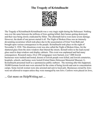 The Tragedy of Kristallnacht
The Tragedy of Kristallnacht Kristallnacht was a very tragic night during the Holocaust. Nothing
was ever the same between the millions of Jews getting killed, their homes getting destroyed,
and their race being slowly eradicated by Hitler. The aftermath led to even more severe damage.
However, the death of one person started it all. The Night of Broken Glass was an intensely
devastating occurrence which took place due to the assassination of Ernst Vom Rath and
brought upon various consequences to the people. Kristallnacht took place on the night of
November 9, 1938. This disastrous event was also called the Night of Broken Glass, for the
shattered glass from the store windows that littered the streets. Kristall refers to the lead crystal
glass used in shop windows and display cabinets. This event was unplanned and had many
consequences. Research states, Over 250 synagogues were burned, over 7,000 Jewish
businesses were trashed and looted, dozens of Jewish people were killed, and Jewish cemeteries,
hospitals, schools, and homes were looted (United States Holocaust Memorial Museum 1).
Kristallnacht presented itself as a spontaneous public outburst . The morning after this happened,
30,000 German Jewish men were arrested for the crime of being Jewish and sent to concentration
camps. Some Jewish women were also arrested and sent to local jails. Businesses owned by Jews
were not allowed to reopen unless they were managed by non Jews. Curfews were placed on Jews,
... Get more on HelpWriting.net ...
 