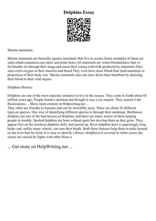 Dolphins Essay
Marine mammals:
Marine mammals are basically aquatic mammals that live in oceans.Some examples of them are
seals,whales,manatees,sea otters and polar bears.All mammals are warm blooded,have hair or
fur,breathe air through their lungs,and nurse their young with milk produced by mammals.They
store extra oxygen in their muscles and blood.They even have more blood than land mammals in
proportion of their body size. Marine mammals also can slow down their heartbeat by directing
their blood to their vital organs.
Dolphins History:
Dolphins are one of the most majestic creatures to live in the oceans. They came to Earth about 65
million years ago. People found a skeleton and thought it was a sea serpent. They named it the
Basilosaurus ... Show more content on Helpwriting.net ...
They often are friendly to humans and can be incredibly nosy. There are about 26 different
types,or species. One way of identifying different species is through their markings. Bottlenose
dolphins are one of the best known of dolphins, and there are many stories of them helping
people in trouble. Spotted dolphins are born without spots but develop them as they grow. They
appear first on the newborn dolphins belly and spread up. River dolphins have a surprisingly long
beaks and, unlike many wheels, can turn their heads. Both these features help them to poke around
on the river bed for food. It is easy to identify a Risso s dolphin.it is covered in white scores the
scores are caused by fights with other Risso s
... Get more on HelpWriting.net ...
 