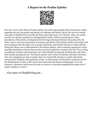 A Report on the Pauline Epistles
Over the course of the thirteen Pauline epistles, the author (presumably Paul) instructs his readers
regarding not only the proper functioning of a marriage and family, but he also uses the concept
and codes of familial life to describe the duties and experiences of a Christian. Thus, one cannot
consider the epistles teachings on marriageand the family without considering how these
descriptions of the family are integrated into the larger ideological framework produced by the
letters, and as such any examination of marriage and family in the Pauline epistles must begin with
an investigation into the larger role of gender, patriarchy, and familial discourse in these epistles.
Doing this allows one to understand how the Pauline epistles, while ostensibly arguing for a more
equitable distribution of power between the sexes than might have existed at the time of its writing
nevertheless inscribes male dominance into Christianityby favoring the husband above all others,
both literally and figuratively. The Pauline epistles were written to churches and early Christians
who were struggling not only to nurture their new found faith, but also to outline and clearly
demarcate the standards and regulations of that. As the promise of Christianity seemed to call for
the abandonment of many of the social and moral codes that had governed people s lives for
centuries, a distinctive need arose for clear cut answers to questions regarding the proper role of
family members as well as
... Get more on HelpWriting.net ...
 