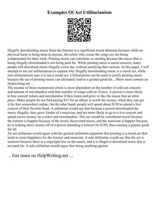 Examples Of Act Utilitarianism
Illegally downloading music from the Internet is a significant moral dilemma because while no
physical harm is being done to anyone, the artists who create the songs are not being
compensated for their work. Pirating music can constitute as stealing because the music that is
being illegally downloaded is not being paid for. While pirating raises a moral concern, many
people still download music illegally every day without justifying their actions. In this paper, I will
attempt to use act utilitarianism to explain why illegally downloading music is a moral act, while
rule utilitarianism says it is not a moral act. Utilitarianism can be used to justify pirating music
because the act of pirating music can ultimately lead to a greater good for... Show more content on
Helpwriting.net ...
The income of these mainstream artists is more dependent on the number of sold out concerts
and amount of merchandise sold than number of songs sold on iTunes. A person is more likely
to buy concert tickets and merchandise if they listen and grow to like the music that an artist
plays. Many people do not find paying $15 for an album is worth the money, when they can get
it for free somewhere online. On the other hand, people will spend about $150 to attend a live
concert of their favorite band. A utilitarian would say that because a person downloaded the
music illegally, they grow fonder of a musician, and are more likely to go to a live concert and
spend excess money on a ticket and merchandise. This act would be considered moral because
the listener is happier because of the newly discovered music, and the musician is happier because
he is making more money off of a person attending a concert for $150, thus creating a greater good
for all.
An act utilitarian would agree with the general utilitarian argument that pirating is a moral act that
leads to more happiness for the listener and musician. A rule utilitarian would say that the act is
immoral because there is a copyright law on the music, and it is illegal to download music that is
not paid for. A rule utilitarian would argue that doing anything against
... Get more on HelpWriting.net ...
 