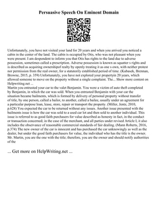 Persuasive Speech On Eminent Domain
Unfortunately, you have not visited your land for 20 years and when you arrived you noticed a
cabin in the center of the land. The cabin is occupied by Otis, who was not pleasant when you
were present. I am despondent to inform you that Otis has rights to the land due to adverse
possession, sometimes called a prescription. Adverse possession is known as squatter s rights and
is described as acquiring ownershipof realty by openly treating it as one s own, with neither protest
nor permission from the real owner, for a statutorily established period of time. (Kubasek, Brennan,
Browne, 2015, p. 359) Unfortunately, you have not explored your propertyin 20 years, which
allowed someone to move on the property without a single complaint. The... Show more content on
Helpwriting.net ...
Martin you entrusted your car to the valet Benjamin. You were a victim of auto theft completed
by Benjamin, in which the car was sold. When you entrusted Benjamin with your car the
situation became bailments, which is formed by delivery of personal property without transfer
of title, by one person, called a bailor, to another, called a bailee, usually under an agreement for
a particular purpose loan, lease, store, repair or transport the property. (Miller, Jentz, 2010,
p.628) You expected the car to be returned without any issues. Another issue presented with the
bailments issue is how the car was sold to a used car lot and then sold to another individual. This
issue is referred to as good faith purchasers for value described as honesty in fact, in the conduct
or transaction concerned; in the case of the merchant, and all parties under revised Article I, it also
includes the observance of reasonable commercial standards of fair dealing. (Mann Roberts, 2016,
p.374) The new owner of the car is innocent and has purchased the car unknowingly as well as the
dealer, but under the good faith purchasers for value, the individual who has the title is the owner.
Mr. Martin, you are the one with the title; therefore, you are the owner and should notify authorities
of the
... Get more on HelpWriting.net ...
 