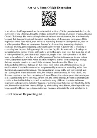 Art As A Form Of Self-Expression
Is art a form of self expression from the artist to their audience? Self expression is defined as, the
expression of one s feelings, thoughts, or ideas, especially in writing, art, music, or dance. (English
Oxford Dictionary). The source of inspiration for art is unknown for certain, but it is commonly
believed that it comes from inside the artist, based on their life lessons and experiences. If the
inspiration comes from within, then artists are expressing themselves through their art, thus art
is self expression. There are innumerous forms of art, from writing to dancing; singing to
creating a drawing, public speaking and everything in between. A person who is whistling is
expressing how they are feeling through the notes that they hit. Someone who is drawing can
use darker colors, such as browns and blacks to give off an eerie tone. Does that mean that all art
is self expression? No, not all art is self expression, maybe it isn t self expression at all. This
leads to the debate over whether art is self expression if the inspiration comes from an outside
source, rather than from within. When an artist attempts to express their self feelings through
their art, a special emotion is evoked if the art comes from deep within. There is a
distinguishable difference between art that comes from within and art that is inspired by an
outside source. Plato believes that artists are possessed by someone or something, rather than
their inspiration coming from inside. This means that art would not be self expressional, as it
isn t coming from within the artist s mind, but rather an exterior source. In Plato s book, Ion,
Socrates explains to Ion, that: ...speaking well about Homer; it s a divine power that moves you,
as a Magnetic stone moves iron rings. (Plato, Ion, 18). In this analogy, Socrates is attempting to
explain to Ion that his ability to be well versed in the study of Homer is not due to his own
inspiration and aspirations, but rather because of a divine power that gives him this ability. In the
text, Plato talked about how Ion would light up when talking about Homer, showing that he may
be possessed by Homer. Ion is drawn in towards Homer as a fish is to the hook with bait on it.
... Get more on HelpWriting.net ...
 