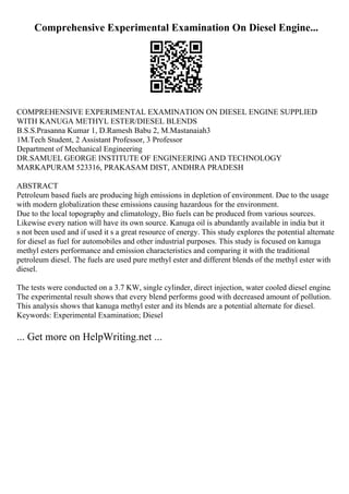 Comprehensive Experimental Examination On Diesel Engine...
COMPREHENSIVE EXPERIMENTAL EXAMINATION ON DIESEL ENGINE SUPPLIED
WITH KANUGA METHYL ESTER/DIESEL BLENDS
B.S.S.Prasanna Kumar 1, D.Ramesh Babu 2, M.Mastanaiah3
1M.Tech Student, 2 Assistant Professor, 3 Professor
Department of Mechanical Engineering
DR.SAMUEL GEORGE INSTITUTE OF ENGINEERING AND TECHNOLOGY
MARKAPURAM 523316, PRAKASAM DIST, ANDHRA PRADESH
ABSTRACT
Petroleum based fuels are producing high emissions in depletion of environment. Due to the usage
with modern globalization these emissions causing hazardous for the environment.
Due to the local topography and climatology, Bio fuels can be produced from various sources.
Likewise every nation will have its own source. Kanuga oil is abundantly available in india but it
s not been used and if used it s a great resource of energy. This study explores the potential alternate
for diesel as fuel for automobiles and other industrial purposes. This study is focused on kanuga
methyl esters performance and emission characteristics and comparing it with the traditional
petroleum diesel. The fuels are used pure methyl ester and different blends of the methyl ester with
diesel.
The tests were conducted on a 3.7 KW, single cylinder, direct injection, water cooled diesel engine.
The experimental result shows that every blend performs good with decreased amount of pollution.
This analysis shows that kanuga methyl ester and its blends are a potential alternate for diesel.
Keywords: Experimental Examination; Diesel
... Get more on HelpWriting.net ...
 