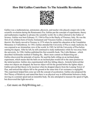 How Did Galileo Contribute To The Scientific Revolution
Galileo was a mathematician, astronomer, physicist, and teacher who played a major role in the
scientific revolution during the Renaissance Era. Galileo put the concepts of experiments, theory
and mathematics together to advance the scientific world. He is often referred to the Father of
Science. Galileo was born February 15, 1564 in Pisa in the Duchy of Florence, Italy. He was the
first of six children born of Giulia Ammannati and Vincenzo Galilei, a musician and music
theorist. His family moved to Florence in 1574 where he started his education at the Camaldolse
Monastery in Vallombrosa. In 1583, Galileo attended the University of Pisa to study medicine; he
was exposed to an Aristotelian view of the world. In 1585, he left the University of Pisa before
earning his degree. After he left, he still continued to study mathematics while he was away from
the university. In 1586, Galileo published his first scientific book, The Little Balance , which
described Archimedes method of finding the... Show more content on Helpwriting.net ...
Galileo discovered the principle of inertia. He used the balls rolling on an inclined plane
experiment, which means that the balls on an inclined plan would roll to the same position as
the initial position. Galileo also experimented with free falling objects. Aristotle believed that
when two objects are dropped, the heavier object will hit the ground before the lighter object.
Galileo proved that theory to be incorrect when he dropped objects from the Leaning Tower of
Pisa, and noticed that objects fall to the ground at the same time if air resistance is negligible.
This experiment helped him come up with the concept of acceleration. Galileo also proposed the
first Theory of Relativity and stated that there is no physical way to differentiate between a body
moving at a constant speed and an immobile body. He also attempted to measure the speed of light,
but discovered that light moved to
... Get more on HelpWriting.net ...
 