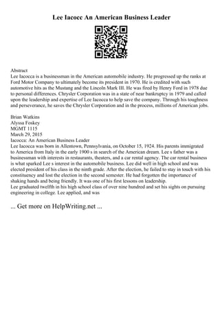 Lee Iacocc An American Business Leader
Abstract
Lee Iacocca is a businessman in the American automobile industry. He progressed up the ranks at
Ford Motor Company to ultimately become its president in 1970. He is credited with such
automotive hits as the Mustang and the Lincoln Mark III. He was fired by Henry Ford in 1978 due
to personal differences. Chrysler Corporation was in a state of near bankruptcy in 1979 and called
upon the leadership and expertise of Lee Iacocca to help save the company. Through his toughness
and perseverance, he saves the Chrysler Corporation and in the process, millions of American jobs.
Brian Watkins
Alyssa Foskey
MGMT 1115
March 29, 2015
Iacocca: An American Business Leader
Lee Iacocca was born in Allentown, Pennsylvania, on October 15, 1924. His parents immigrated
to America from Italy in the early 1900 s in search of the American dream. Lee s father was a
businessman with interests in restaurants, theaters, and a car rental agency. The car rental business
is what sparked Lee s interest in the automobile business. Lee did well in high school and was
elected president of his class in the ninth grade. After the election, he failed to stay in touch with his
constituency and lost the election in the second semester. He had forgotten the importance of
shaking hands and being friendly. It was one of his first lessons on leadership.
Lee graduated twelfth in his high school class of over nine hundred and set his sights on pursuing
engineering in college. Lee applied, and was
... Get more on HelpWriting.net ...
 