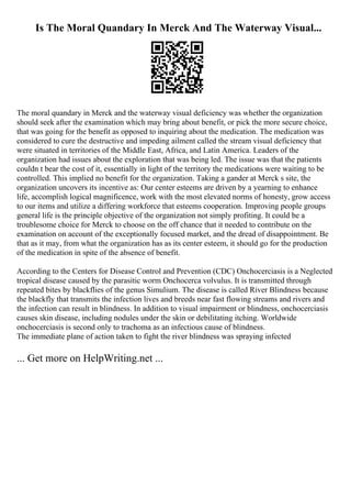 Is The Moral Quandary In Merck And The Waterway Visual...
The moral quandary in Merck and the waterway visual deficiency was whether the organization
should seek after the examination which may bring about benefit, or pick the more secure choice,
that was going for the benefit as opposed to inquiring about the medication. The medication was
considered to cure the destructive and impeding ailment called the stream visual deficiency that
were situated in territories of the Middle East, Africa, and Latin America. Leaders of the
organization had issues about the exploration that was being led. The issue was that the patients
couldn t bear the cost of it, essentially in light of the territory the medications were waiting to be
controlled. This implied no benefit for the organization. Taking a gander at Merck s site, the
organization uncovers its incentive as: Our center esteems are driven by a yearning to enhance
life, accomplish logical magnificence, work with the most elevated norms of honesty, grow access
to our items and utilize a differing workforce that esteems cooperation. Improving people groups
general life is the principle objective of the organization not simply profiting. It could be a
troublesome choice for Merck to choose on the off chance that it needed to contribute on the
examination on account of the exceptionally focused market, and the dread of disappointment. Be
that as it may, from what the organization has as its center esteem, it should go for the production
of the medication in spite of the absence of benefit.
According to the Centers for Disease Control and Prevention (CDC) Onchocerciasis is a Neglected
tropical disease caused by the parasitic worm Onchocerca volvulus. It is transmitted through
repeated bites by blackflies of the genus Simulium. The disease is called River Blindness because
the blackfly that transmits the infection lives and breeds near fast flowing streams and rivers and
the infection can result in blindness. In addition to visual impairment or blindness, onchocerciasis
causes skin disease, including nodules under the skin or debilitating itching. Worldwide
onchocerciasis is second only to trachoma as an infectious cause of blindness.
The immediate plane of action taken to fight the river blindness was spraying infected
... Get more on HelpWriting.net ...
 