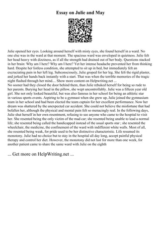 Essay on Julie and May
Julie opened her eyes. Looking around herself with misty eyes, she found herself in a ward. No
one else was in the ward at that moment. The spacious ward was enveloped in quietness. Julie felt
her head heavy with dizziness, as if all the strength had drained out of her body. Questions stacked
in her brain: Why am I here? Why am I here? Yet her intense headache prevented her from thinking
hard. Despite her listless condition, she attempted to sit up in bed, but immediately felt an
excruciating pain in her left leg. Subconsciously, Julie groped for her leg. She felt the rigid plaster,
and jerked her hands back instantly with a start. That was when the terrible memories of the tragic
night flashed through her mind.... Show more content on Helpwriting.net ...
No sooner had they closed the door behind them, than Julie rebuked herself for being so rude to
her parents. Burying her head in the pillow, she wept uncontrollably. Julie was a fifteen year old
girl. She not only looked beautiful, but was also famous in her school for being an athletic star
in various sports events. Aspiring to be a gymnast when she grew up, Julie joined the gymnasium
team in her school and had been elected the team captain for her excellent performance. Now her
dream was shattered by the unexpected car accident. She could not believe the misfortune that had
befallen her, although the physical and mental pain felt so menacingly real. In the following days,
Julie shut herself in her own resentment, refusing to see anyone who came to the hospital to visit
her. She resented being the only victim of the mad car; she resented being unable to lead a normal
life; she resented being called the handicapped instead of the usual sports star ; she resented the
wheelchair, the medicine, the confinement of the ward with indifferent white walls. Most of all,
she resented being weak, for pride used to be her distinctive characteristic. Life resumed its
monotony. Julie had no choice but to stay in the hospital all day long, accept painful physical
therapy and control her diet. However, the monotony did not last for more than one week, for
another patient came to share the same ward with Julie on the eighth
... Get more on HelpWriting.net ...
 