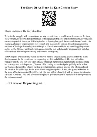 The Story Of An Hour By Kate Chopin Essay
Chopin s Artistry in The Story of an Hour
To be in the struggle with conventional society s convictions is troublesome for some to do; in any
case, writer Kate Chopin battles that fight to bring readers the absolute most interesting writing that
a man can get their hands on. Utilizing further bolstering her good fortune traditions of stories, for
example, character improvement, plot control, and incongruity, she can bring the readers into a
universe of feelings that society would laugh at. Kate Chopin exhibits her mind boggling artistic
ability in The Story of an Hour by interconnecting the plot and character advancement, with her
utilization of interesting vocabulary and account incongruity.
Kate Chopin s artistic ability would have never been so unequivocally established in the event
that it was not for the conditions encompassing her life and childhood. Her dad kicked the
bucket when she was just four years of age, which left her mom and grandma to raise and shape
her cravings and belief systems (Charters 156). Having been raised principally by solid willed
ladylike good examples, Chopin built up a preference for a greater amount of a whimsical part
for ladies in the public eye. In the place where she grew up in St. Louis, she got to be known as
the town s Most diminutive Rebel (Davis). She was widowed and left with six youngsters to raise
all alone (Charters 156). This circumstance grew a greater amount of her solid will to expound on
the enthusiasm and
... Get more on HelpWriting.net ...
 