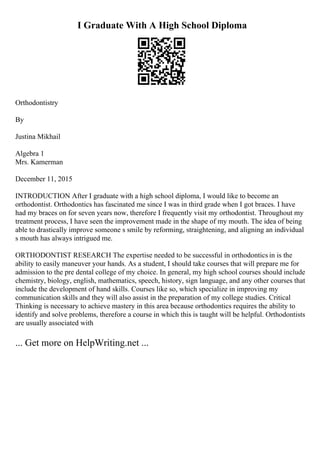 I Graduate With A High School Diploma
Orthodontistry
By
Justina Mikhail
Algebra 1
Mrs. Kamerman
December 11, 2015
INTRODUCTION After I graduate with a high school diploma, I would like to become an
orthodontist. Orthodontics has fascinated me since I was in third grade when I got braces. I have
had my braces on for seven years now, therefore I frequently visit my orthodontist. Throughout my
treatment process, I have seen the improvement made in the shape of my mouth. The idea of being
able to drastically improve someone s smile by reforming, straightening, and aligning an individual
s mouth has always intrigued me.
ORTHODONTIST RESEARCH The expertise needed to be successful in orthodontics in is the
ability to easily maneuver your hands. As a student, I should take courses that will prepare me for
admission to the pre dental college of my choice. In general, my high school courses should include
chemistry, biology, english, mathematics, speech, history, sign language, and any other courses that
include the development of hand skills. Courses like so, which specialize in improving my
communication skills and they will also assist in the preparation of my college studies. Critical
Thinking is necessary to achieve mastery in this area because orthodontics requires the ability to
identify and solve problems, therefore a course in which this is taught will be helpful. Orthodontists
are usually associated with
... Get more on HelpWriting.net ...
 
