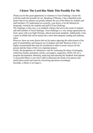 I Know The Lord Has Made This Possible For Me
Thank you for this great opportunity to volunteer at Teen Challenge. I know the
Lord has made this possible for me. Speaking of libraries, I have identified some
factors that in my opinion can greatly enhance the use of the library by students and
staff members. If I understand you correctly, your desire is for the libraryto be
frequently visited by the students and staff of Teen Challenge.
The challenge, in this case, is to establish a library that serves the needs of students
and staff member of Teen Challenge. Teen Challenge is a very strong organization by
God s grace with very high Christian, ethical and moral standards. Additionally, it has
a space available that can be turned into a more than adequate reading and studying
space.
However, there are some factors that are by nature opposing the achievement of the
goal of sustainability and frequent use of students and staff. Because of this, it is
highly recommended that steps be considered in order to assure success for the
present and the future of this very important project.
Firstly, the designation of a librarian is vital for continuing the duties of managing
collections (books, periodical, articles, newspapers, magazines, DVD, CD, etc.),
program development; obtaining, analyzing and reporting the feedback from patrons.
A successful library is one who is able to determine the needs of its patrons and
satisfy those needs and wants by structuring operations accordingly.
Secondly, a library is no longer a
 