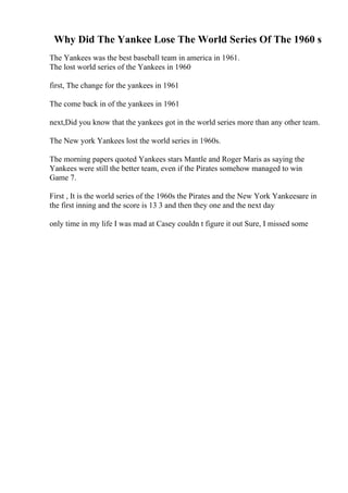 Why Did The Yankee Lose The World Series Of The 1960 s
The Yankees was the best baseball team in america in 1961.
The lost world series of the Yankees in 1960
first, The change for the yankees in 1961
The come back in of the yankees in 1961
next,Did you know that the yankees got in the world series more than any other team.
The New york Yankees lost the world series in 1960s.
The morning papers quoted Yankees stars Mantle and Roger Maris as saying the
Yankees were still the better team, even if the Pirates somehow managed to win
Game 7.
First , It is the world series of the 1960s the Pirates and the New York Yankeesare in
the first inning and the score is 13 3 and then they one and the next day
only time in my life I was mad at Casey couldn t figure it out Sure, I missed some
 
