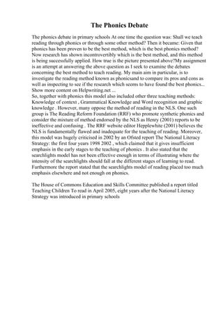 The Phonics Debate
The phonics debate in primary schools At one time the question was: Shall we teach
reading through phonics or through some other method? Then it became: Given that
phonics has been proven to be the best method, which is the best phonics method?
Now research has shown incontrovertibly which is the best method, and this method
is being successfully applied. How true is the picture presented above?My assignment
is an attempt at answering the above question as I seek to examine the debates
concerning the best method to teach reading. My main aim in particular, is to
investigate the reading method known as phonicsand to compare its pros and cons as
well as inspecting to see if the research which seems to have found the best phonics...
Show more content on Helpwriting.net ...
So, together with phonics this model also included other three teaching methods:
Knowledge of context , Grammatical Knowledge and Word recognition and graphic
knowledge . However, many oppose the method of reading in the NLS. One such
group is The Reading Reform Foundation (RRF) who promote synthetic phonics and
consider the mixture of method endorsed by the NLS as Henry (2001) reports to be
ineffective and confusing . The RRF website editor Hepplewhite (2001) believes the
NLS is fundamentally flawed and inadequate for the teaching of reading. Moreover,
this model was hugely criticised in 2002 by an Ofsted report The National Literacy
Strategy: the first four years 1998 2002 , which claimed that it gives insufficient
emphasis in the early stages to the teaching of phonics . It also stated that the
searchlights model has not been effective enough in terms of illustrating where the
intensity of the searchlights should fall at the different stages of learning to read.
Furthermore the report stated that the searchlights model of reading placed too much
emphasis elsewhere and not enough on phonics.
The House of Commons Education and Skills Committee published a report titled
Teaching Children To read in April 2005, eight years after the National Literacy
Strategy was introduced in primary schools
 