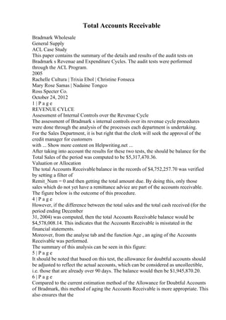 Total Accounts Receivable
Bradmark Wholesale
General Supply
ACL Case Study
This paper contains the summary of the details and results of the audit tests on
Bradmark s Revenue and Expenditure Cycles. The audit tests were performed
through the ACL Program.
2005
Rachelle Cultura | Trixia Ebol | Christine Fonseca
Mary Rose Samas | Nadaine Tongco
Ross Specter Co.
October 24, 2012
1 | P a g e
REVENUE CYLCE
Assessment of Internal Controls over the Revenue Cycle
The assessment of Bradmark s internal controls over its revenue cycle procedures
were done through the analysis of the processes each department is undertaking.
For the Sales Department, it is but right that the clerk will seek the approval of the
credit manager for customers
with ... Show more content on Helpwriting.net ...
After taking into account the results for these two tests, the should be balance for the
Total Sales of the period was computed to be $5,317,470.36.
Valuation or Allocation
The total Accounts Receivable balance in the records of $4,752,257.70 was verified
by setting a filter of
Remit_Num = 0 and then getting the total amount due. By doing this, only those
sales which do not yet have a remittance advice are part of the accounts receivable.
The figure below is the outcome of this procedure.
4 | P a g e
However, if the difference between the total sales and the total cash received (for the
period ending December
31, 2004) was computed, then the total Accounts Receivable balance would be
$4,578,008.14. This indicates that the Accounts Receivable is misstated in the
financial statements.
Moreover, from the analyse tab and the function Age , an aging of the Accounts
Receivable was performed.
The summary of this analysis can be seen in this figure:
5 | P a g e
It should be noted that based on this test, the allowance for doubtful accounts should
be adjusted to reflect the actual accounts, which can be considered as uncollectible,
i.e. those that are already over 90 days. The balance would then be $1,945,870.20.
6 | P a g e
Compared to the current estimation method of the Allowance for Doubtful Accounts
of Bradmark, this method of aging the Accounts Receivable is more appropriate. This
also ensures that the
 