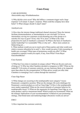 Cases Essay
CASE QUESTIONS
Abercrombie amp; #Fitchthehomeless
1) Why did this crisis occur? Why did Jeffries s comments trigger such a large
response? 2) Evaluate A amp;F s response. What could the company have done
better? 3) What changes should A amp;F make?
Autobytel.com
1) How does the internet change traditional channel structures? Does the internet
facilitate disintermediation, re intermediation or can it do both? 2) Can an
intermediary serving two customers avoid alienating one of the groups as it
searches for ways to grow? If not, why? If so, how? 3) What is the value
proposition for each of Autobytel s customers? 4) What is the basis of Autobytel s
market leadership? Is it sustainable? Why or why not? ... Show more content on
Helpwriting.net ...
b. What medium would you use to reach each of these parties and what would your
relative resource allocation be to each? c. How would you price Cialis (assuming no
health care coverage)? What types of promotions would you offer? 5) What
competitive response would you expect, if any, from Pfizer? From Bayer
GlaxoSmithKline?
Cisco Systems
1) What has Cisco done to maintain its unique culture? What are the pros and cons
of doing so? 2) Why has John Chambers decided to reorganize in 2001? What are the
tradeoffs? 3) In terms of customer centricity, are any functions likely to be impacted
more than others by this reorganization? 4) What advice would you offer John
Chambers in managing Cisco s culture through the transition?
Clean Edge Razor
1) What changes are occurring in the nondisposable razor category? Assess
Paramount s competitive position. What are the strategic life cycle challenges for
Paramount s current products as well as Clean Edge? 2) How is the nondisposable
razor market segmented? What are the crucial elements of consumer behavior for
nondisposable razors? 3) What are the arguments for launching Clean Edge as: a) a
niche product; and b) a mainstream brand? Which would you recommend? What are
the strategic implications of your recommendation? 4) Based on your positioning
strategy, what brand name and marketing budget allocations would you advise?
EMC2
1) How important has customer centricity
 