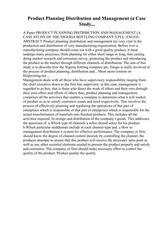 Product Planning Distribution and Management (a Case
Study...
A Paper PRODUCT PLANNING DISTRIBUTION AND MANAGEMENT (A
CASE STUDY OF THE NIGERIA BOTTLING COMPANY S PLC, ENUGU.
ABSTRACT Product planning distribution and management are very vital in the
production and distribution of very manufacturing organization. Before ever a
manufacturing company should come out with a good quality product, it must
undergo many processes, from planning for either short range or long, fore casting
doing market research and consumer survey, protesting the product and introducing
the product to the market through different channels of distribution. The aim of this
study is to describe how the Nigeria bottling company plc, Enugu is really involved in
the process of product planning, distribution and... Show more content on
Helpwriting.net ...
Management deals with all those who have supervisory responsibility ranging from
the chief executive down to the first line supervisor, in this case, management is
regarded to as box, that is those who direct the work of others and their own through
their own offers and efforts of others thus, product planning and management,
comprises all the activities that enables a company to determine what it will market
of product so as to satisfy customers wants and need respectively. This involves the
process of effectively planning and regulating the operations of that part of
enterprises which is responsible of that part of enterprises which is responsible for the
actual transformation of materials into finished products. This includes all the
activities required. In storage and distribution of the company s goods. This addresses
the questions of. a.Which type of channels a seller should select for his product.
b.Which particular middlemen include in each channel type and. c.How to
management distribution n system for effective performance. The company or firm
should know the degree of channel control desired, by controlling the channel, the
producer attempts to ensure that this product will receive the necessary sales push as
well as any other essential elements needed to present the product properly and satisfy
and customers. The company of firm should make necessary effort to control the
quality of the product. Product quality the quality
 