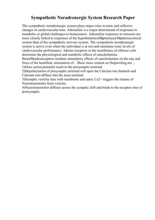 Sympathetic Noradrenergic System Research Paper
The sympathetic noradrenergic system plays major roles in tonic and reflexive
changes in cardiovascular tone. Adrenaline is a major determinant of responses to
metabolic or global challenges to homeostasis. Adrenaline responses to stressors are
more closely linked to responses of the hypothalamicвЂђpituitaryвЂђadrenocortical
system than of the sympathetic nervous system. The sympathetic noradrenergic
system is active even when the individual is at rest and maintains tonic levels of
cardiovascular performance. Adreno receptors in the membranes of effector cells
determine the physiological and metabolic effects of catecholamine.
BetaвЂђadrenoceptors mediate stimulatory effects of catecholamine on the rate and
force of the heartbeat; stimulation of... Show more content on Helpwriting.net ...
1)Once action potential reach to the presynaptic terminal.
2)Depolarization of presynaptic terminal will open the Calcium ion channels and
Calcium ions diffuse into the axon terminal.
3)Synaptic vesicles fuse with membrane and open, Ca2+ triggers the release of
Neurotransmitter from vesicles.
4)Neurotransmitter diffuses across the synaptic cleft and binds to the receptor sites of
postsynaptic
 