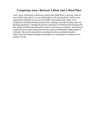 Comparing Aron s Between A Rock And A Hard Place
Aron s story of adversity in Between a Rock and a Hard Place is not only a tale of
survival but really shows us a new philosophy on life and disability. Before Aron
acquired his disability he was an avid climber and outdoorsman. Many of his
occupations included climbing tortuous tails, camping, and experiencing many life
threating adventures. Thought his book he reminisces on different trips he had in his
life, which included being chased by a bear to surviving an avalanche. Aron Ralston
would often go on these trips alone and had a goal of climbingthe highest peaks in
Colorado. He could be described as anything less than an adrenaline junkie.
When Aron first started climbing he describes it as something he could never live
without. He quit
 