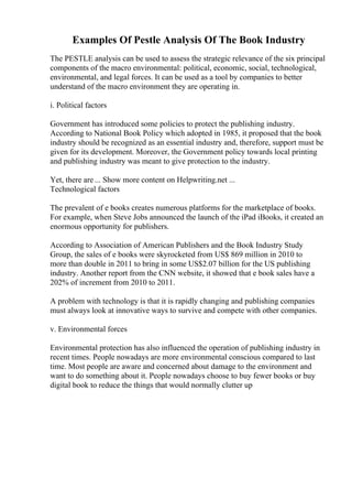 Examples Of Pestle Analysis Of The Book Industry
The PESTLE analysis can be used to assess the strategic relevance of the six principal
components of the macro environmental: political, economic, social, technological,
environmental, and legal forces. It can be used as a tool by companies to better
understand of the macro environment they are operating in.
i. Political factors
Government has introduced some policies to protect the publishing industry.
According to National Book Policy which adopted in 1985, it proposed that the book
industry should be recognized as an essential industry and, therefore, support must be
given for its development. Moreover, the Government policy towards local printing
and publishing industry was meant to give protection to the industry.
Yet, there are ... Show more content on Helpwriting.net ...
Technological factors
The prevalent of e books creates numerous platforms for the marketplace of books.
For example, when Steve Jobs announced the launch of the iPad iBooks, it created an
enormous opportunity for publishers.
According to Association of American Publishers and the Book Industry Study
Group, the sales of e books were skyrocketed from US$ 869 million in 2010 to
more than double in 2011 to bring in some US$2.07 billion for the US publishing
industry. Another report from the CNN website, it showed that e book sales have a
202% of increment from 2010 to 2011.
A problem with technology is that it is rapidly changing and publishing companies
must always look at innovative ways to survive and compete with other companies.
v. Environmental forces
Environmental protection has also influenced the operation of publishing industry in
recent times. People nowadays are more environmental conscious compared to last
time. Most people are aware and concerned about damage to the environment and
want to do something about it. People nowadays choose to buy fewer books or buy
digital book to reduce the things that would normally clutter up
 