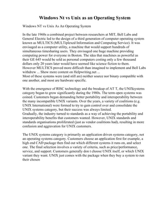 Windows Nt vs Unix as an Operating System
Windows NT vs Unix As An Operating System
In the late 1960s a combined project between researchers at MIT, Bell Labs and
General Electric led to the design of a third generation of computer operating system
known as MULTICS (MULTiplexed Information and Computing Service). It was
envisaged as a computer utility, a machine that would support hundreds of
simultaneous timesharing users. They envisaged one huge machine providing
computing power for everyone in Boston. The idea that machines as powerful as
their GE 645 would be sold as personal computers costing only a few thousand
dollars only 20 years later would have seemed like science fiction to them.
However MULTICS proved more difficult than imagined to implement and Bell Labs
withdrew ... Show more content on Helpwriting.net ...
Most of these systems were (and still are) neither source nor binary compatible with
one another, and most are hardware specific.
With the emergence of RISC technology and the breakup of AT T, the UNIXsystems
category began to grow significantly during the 1980s. The term open systems was
coined. Customers began demanding better portability and interoperability between
the many incompatible UNIX variants. Over the years, a variety of coalitions (e.g.
UNIX International) were formed to try to gain control over and consolidate the
UNIX systems category, but their success was always limited.
Gradually, the industry turned to standards as a way of achieving the portability and
interoperability benefits that customers wanted. However, UNIX standards and
standards organisations proliferated (just as vendor coalitions had), resulting in more
confusion and aggravation for UNIX customers.
The UNIX systems category is primarily an application driven systems category, not
an operating systems category. Customers choose an application first for example, a
high end CAD package then find out which different systems it runs on, and select
one. The final selection involves a variety of criteria, such as price/performance,
service, and support. Customers generally don t choose UNIX itself, or which UNIX
variant they want. UNIX just comes with the package when they buy a system to run
their chosen
 