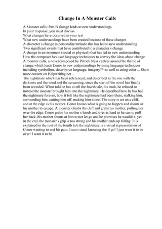 Change In A Monster Calls
A Monster calls: Part B change leads to new understandings
In your response, you must discuss
What changes have occurred in your text
What new understandings have been created because of these changes
A character s change in personality/attitude that has led to new understanding
Two significant events that have contributed to a character s change
A change in environment (social or physical) that has led to new understanding
How the composer has used language techniques to convey the ideas about change.
A monster calls, a novel composed by Patrick Ness centres around the theme of
change which leads Conor to new understandings by using language techniques
including symbolism, descriptive language, imagery** as well as using other ... Show
more content on Helpwriting.net ...
The nightmare which has been referenced, and described as the one with the
darkness and the wind and the screaming, since the start of the novel has finally
been revealed. When told he has to tell the fourth tale, his truth, he refused so
instead the monster brought him into the nightmare. He described how he has had
the nightmare forever, how it felt like the nightmare had been there, stalking him,
surrounding him, cutting him off, making him alone. The story is set on a cliff,
and at the edge is his mother. Conor knows what is going to happen and shouts at
his mother to escape. A monster climbs the cliff and grabs his mother, pulling her
over the edge. Conor grabs his mother s hands and tries as hard as he can to pull
her back, his mother shouts at him to not let go and he promises he wouldn t, yet
in the end, the monster s grip is too strong and his mother ends up falling. It is
explained in the rest of the fourth tale the nightmare is a visual representation of
Conor wanting to end his pain, I can t stand knowing she ll go! I just want it to be
over! I want it to be
 