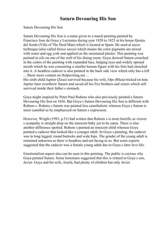 Saturn Devouring His Son
Saturn Devouring His Son
Saturn Devouring His Son is a name given to a mural painting painted by
Francisco Jose de Goya y Lucientes during year 1820 to 1823 at his house Quinta
del Sordo (Villa of The Deaf Man) which is located at Spain. He used al secco
technique (also called fresco secco) which means the color pigments are mixed
with water and egg york and applied on the moistened plaster. This painting was
painted in oils on one of the wall of his dining room. Goya showed Saturn crouched
in the centre of the painting with expanded face, bulging eyes and widely opened
mouth which he was consuming a smaller human figure with his fists had clenched
into it. A headless cadaver is also painted in the back side view which only has a left
... Show more content on Helpwriting.net ...
His sixth child Jupiter (Zeus) survived because his wife, Ops (Rhea) tricked on him.
Jupiter later overthrew Saturn and saved all his five brothers and sisters which still
survived inside their father s stomach.
Goya might inspired by Peter Paul Rubens who also previously painted a Saturn
Devouring His Son on 1636. But Goya s Saturn Devouring His Son is different with
Rubens s. Rubens s Saturn was painted less cannibalistic whereas Goya s Saturn is
more cannibal as he emphasized on Saturn s expression.
However, Wright (1993, p.51) had written that Rubens s is more horrific as viewer
s sympathy is straight drop on the innocent baby yet to be eaten. There is also
another difference spotted. Rubens s painted an innocent child whereas Goya
painted a cadaver that looked like a younger adult. In Goya s painting, the cadaver
was in long legged, round buttocks and wide hips. The gender of the young adult is
remained unknown as there is headless and not facing to us. But some experts
suggested that the cadaver was a female young adult due to Goya s later love life.
Emotionalism aspect also can be seen in this painting. The public is curious why
Goya painted Saturn. Some historians suggested that this is related to Goya s son,
Javier. Goya and his wife, Josefa, had plenty of children but only Javier
 
