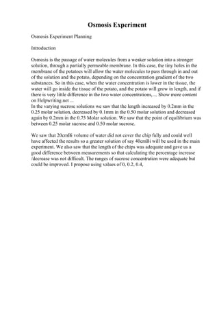 Osmosis Experiment
Osmosis Experiment Planning
Introduction
Osmosis is the passage of water molecules from a weaker solution into a stronger
solution, through a partially permeable membrane. In this case, the tiny holes in the
membrane of the potatoes will allow the water molecules to pass through in and out
of the solution and the potato, depending on the concentration gradient of the two
substances. So in this case, when the water concentration is lower in the tissue, the
water will go inside the tissue of the potato, and the potato will grow in length, and if
there is very little difference in the two water concentrations, ... Show more content
on Helpwriting.net ...
In the varying sucrose solutions we saw that the length increased by 0.2mm in the
0.25 molar solution, decreased by 0.1mm in the 0.50 molar solution and decreased
again by 0.2mm in the 0.75 Molar solution. We saw that the point of equilibrium was
between 0.25 molar sucrose and 0.50 molar sucrose.
We saw that 20cmВі volume of water did not cover the chip fully and could well
have affected the results so a greater solution of say 40cmВі will be used in the main
experiment. We also saw that the length of the chips was adequate and gave us a
good difference between measurements so that calculating the percentage increase
/decrease was not difficult. The ranges of sucrose concentration were adequate but
could be improved. I propose using values of 0, 0.2, 0.4,
 