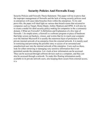 Security Policies And Firewalls Essay
Security Policies and Firewalls Thesis Statement: This paper will try to prove that
the improper management of firewalls and the lack of strong security policies used
in enterprises will cause data breaches from within the enterprises. To try and
prove this, the paper will shed light on various data breach scams that occurred to
companies such as Target, Home Depot, Ashley Madison and OPM. It will also try
to create a model for ideal security policy making for companies in the e commerce
domain. I.What are Firewalls? A.Definition and Explanation of a few type of
firewalls. 1.In simple terms, a firewall is a software program or piece of hardware
that helps screen out hackers, viruses, and worms that try to reach your computer
over the Internet Microsoft It is usually the outermost layer of protection of the
private internal network of an enterprise from the external network. It is mainly used
in restricting and preventing the possible entry or access of an unwanted and
unauthorized user into the internal network of the enterprise. Users such as these,
look for either retrieving or damaging very sensitive information that is not
permitted outside the enterprise. Let s look at how information can be accessed.
They can be accessed through software devices such as a computer, and they can
also be accessed through a network. To make this floating information easily
available to its private network users, also keeping them secure from external access,
it is
 