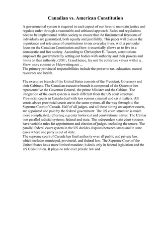 Canadian vs. American Constitution
A governmental system is required in each aspect of our lives to maintain justice and
regulate order through a reasonable and unbiased approach. Rules and regulations
need to be implemented within society to ensure that the fundamental freedoms of
individuals are guaranteed, both equally and justifiably. This paper will discuss the
importance and relevance of constitutions to our everyday lives, with a particular
focus on the Canadian Constitution and how it essentially allows us to live in a
democratic and free society. According to Christopher E. Taucer, constitutions
empower the government by setting out bodies with authority and their powers and
limits on that authority, (2001, 1) and hence, lay out the collective values within a...
Show more content on Helpwriting.net ...
The primary provincial responsibilities include the power to tax, education, natural
resources and health.
The executive branch of the United States consists of the President, Governors and
their Cabinets. The Canadian executive branch is composed of the Queen or her
representative the Governor General, the prime Minister and the Cabinet. The
integration of the court system is much different from the US court structure.
Provincial courts in Canada deal with less serious criminal and civil matters. All
courts above provincial courts are in the same system, all the way through to the
Supreme Court of Canada. Half of all judges, and all those sitting on superior courts,
are appointed and paid by the federal government. The US court structure is much
more complicated, reflecting s greater historical and constitutional status. The US has
two parallel judicial systems: federal and state. The independent state court systems
have variable rules for appointment and election of judges, including the tenure. The
parallel federal court system in the US decides disputes between states and in state
cases where one party is out of state.
The supreme court of Canada has final authority over all public and private law,
which includes municipal, provincial, and federal law. The Supreme Court of the
United States has a more limited mandate; it deals only in federal legislation and the
US Constitution. It plays no role over private law and
 