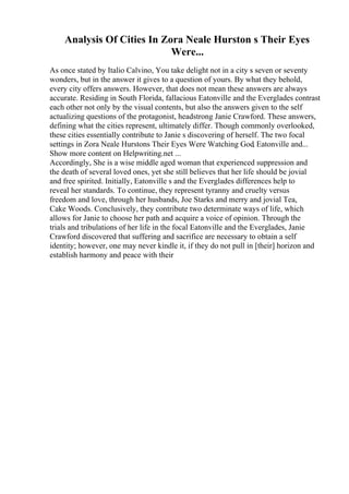 Analysis Of Cities In Zora Neale Hurston s Their Eyes
Were...
As once stated by Italio Calvino, You take delight not in a city s seven or seventy
wonders, but in the answer it gives to a question of yours. By what they behold,
every city offers answers. However, that does not mean these answers are always
accurate. Residing in South Florida, fallacious Eatonville and the Everglades contrast
each other not only by the visual contents, but also the answers given to the self
actualizing questions of the protagonist, headstrong Janie Crawford. These answers,
defining what the cities represent, ultimately differ. Though commonly overlooked,
these cities essentially contribute to Janie s discovering of herself. The two focal
settings in Zora Neale Hurstons Their Eyes Were Watching God, Eatonville and...
Show more content on Helpwriting.net ...
Accordingly, She is a wise middle aged woman that experienced suppression and
the death of several loved ones, yet she still believes that her life should be jovial
and free spirited. Initially, Eatonville s and the Everglades differences help to
reveal her standards. To continue, they represent tyranny and cruelty versus
freedom and love, through her husbands, Joe Starks and merry and jovial Tea,
Cake Woods. Conclusively, they contribute two determinate ways of life, which
allows for Janie to choose her path and acquire a voice of opinion. Through the
trials and tribulations of her life in the focal Eatonville and the Everglades, Janie
Crawford discovered that suffering and sacrifice are necessary to obtain a self
identity; however, one may never kindle it, if they do not pull in [their] horizon and
establish harmony and peace with their
 