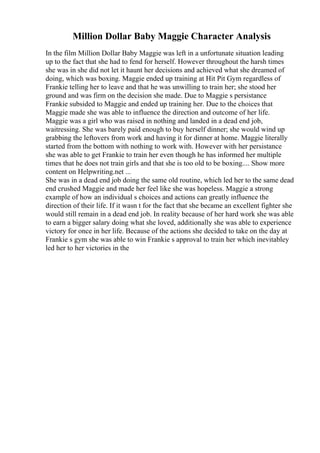 Million Dollar Baby Maggie Character Analysis
In the film Million Dollar Baby Maggie was left in a unfortunate situation leading
up to the fact that she had to fend for herself. However throughout the harsh times
she was in she did not let it haunt her decisions and achieved what she dreamed of
doing, which was boxing. Maggie ended up training at Hit Pit Gym regardless of
Frankie telling her to leave and that he was unwilling to train her; she stood her
ground and was firm on the decision she made. Due to Maggie s persistance
Frankie subsided to Maggie and ended up training her. Due to the choices that
Maggie made she was able to influence the direction and outcome of her life.
Maggie was a girl who was raised in nothing and landed in a dead end job,
waitressing. She was barely paid enough to buy herself dinner; she would wind up
grabbing the leftovers from work and having it for dinner at home. Maggie literally
started from the bottom with nothing to work with. However with her persistance
she was able to get Frankie to train her even though he has informed her multiple
times that he does not train girls and that she is too old to be boxing.... Show more
content on Helpwriting.net ...
She was in a dead end job doing the same old routine, which led her to the same dead
end crushed Maggie and made her feel like she was hopeless. Maggie a strong
example of how an individual s choices and actions can greatly influence the
direction of their life. If it wasn t for the fact that she became an excellent fighter she
would still remain in a dead end job. In reality because of her hard work she was able
to earn a bigger salary doing what she loved, additionally she was able to experience
victory for once in her life. Because of the actions she decided to take on the day at
Frankie s gym she was able to win Frankie s approval to train her which inevitabley
led her to her victories in the
 