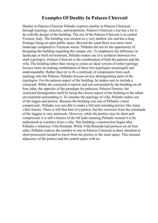 Examples Of Duality In Palazzo Chiercati
Duality in Palazzo Chiercati Palladio explores duality in Palazzo Chiericati
through typology, structure, and proportion. Palazzo Chiericati s site has a lot to
do with the design of the building. The site of the Palazzo Chiercati is in central
Vicenza, Italy. The building was erected on a very shallow site and has a long
frontage lining an open public space. Beyond the canal there was more rural
landscape compared to Vicenzas streets. Palladio did not let the opportunity of
designing the building regarding this unique site. To emphasize the difference in
landscape or built environment, Palladio makes use of a synthesis between two
stark typologies. Palazzo Chiercati is the combination of both the palazzo and the
villa. The building rather than trying to create an ideal version of either typology
focuses more on making combination of these two typologies meaningful and
understandable. Rather than try to fit a multitude of components from each
typology into the Palazzo, Palladio focuses on key distinguishing parts of the
typologies. For the palazzo aspect of the building, he makes sure to include a
courtyard. While the courtyard is narrow and not surrounded by the building on all
four sides, the opposite of the paradigm for palazzos, Palazzo Farnese, the
courtyard distinguishes itself by being the closest aspect of the building to the urban
environment surrounding it. To emulate the typology of villa, Palladio makes use
of the loggia and portico. Because the building was one of Palladio s most
compressed , Palladio was not able to make a full and extruding portico like many
villas feature. There is still that hint of a portico, but the extrusion from the colonnade
of the loggias is very miniscule. However, while the portico may be short and
compressed, it is still a feature of the faГ§ade meaning Palladio wanted it to be
understood as a portico from a villa. This building s construction began after
Palladio s infamous Villa Rotunda. While Villa Rotunda had porticos on all four
sides, Palladio reduces the number to one in Palazzo Chiercati to draw attention to
short procession needed to travel from the portico to the main space. This unusual
adjacency of the portico and the central space with no
 